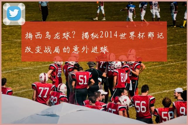 梅西乌龙球?揭秘2014世界杯那记改变战局的意外进球