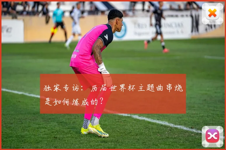 独家专访：历届世界杯主题曲串烧是如何炼成的？