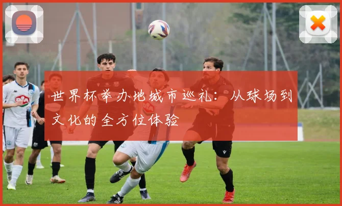 世界杯举办地城市巡礼:从球场到文化的全方位体验