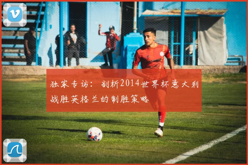 独家专访：剖析2014世界杯意大利战胜英格兰的制胜策略