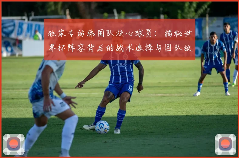 独家专访韩国队核心球员:揭秘世界杯阵容背后的战术选择与团队故事