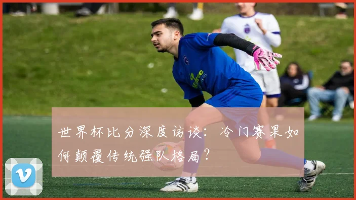 世界杯比分深度访谈：冷门赛果如何颠覆传统强队格局？