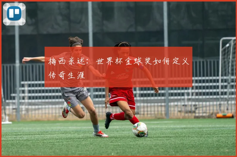 梅西亲述：世界杯金球奖如何定义传奇生涯