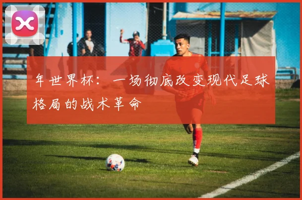 年世界杯：一场彻底改变现代足球格局的战术革命