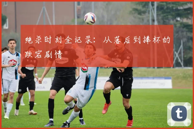 绝杀时刻全记录:从落后到捧杯的跌宕剧情