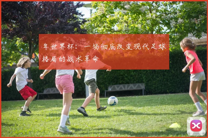 年世界杯：一场彻底改变现代足球格局的战术革命
