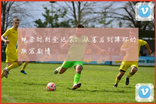 绝杀时刻全记录:从落后到捧杯的跌宕剧情