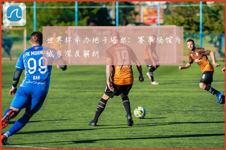 世界杯举办地卡塔尔：赛事场馆与城市深度解析
